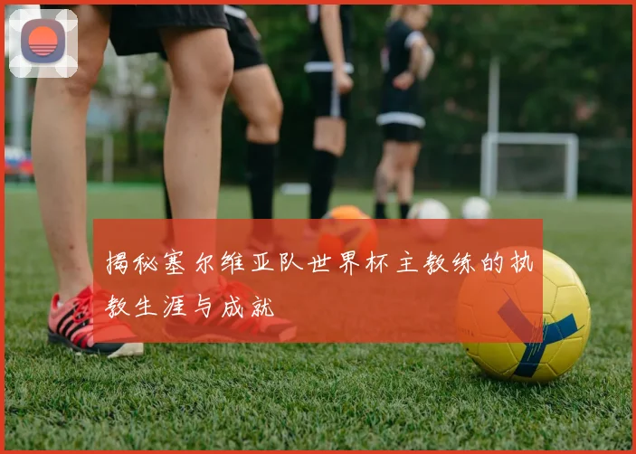 揭秘塞尔维亚队世界杯主教练的执教生涯与成就