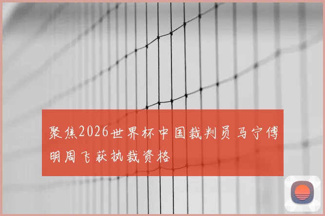聚焦2026世界杯中国裁判员马宁傅明周飞获执裁资格