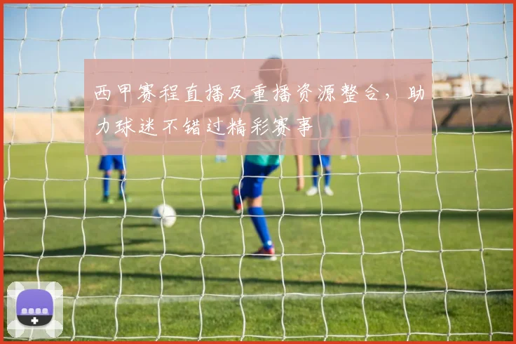 西甲赛程直播及重播资源整合，助力球迷不错过精彩赛事